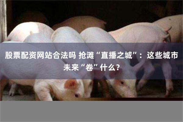 股票配资网站合法吗 抢滩“直播之城”：这些城市未来“卷”什么？