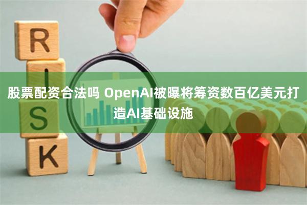 股票配资合法吗 OpenAI被曝将筹资数百亿美元打造AI基础设施