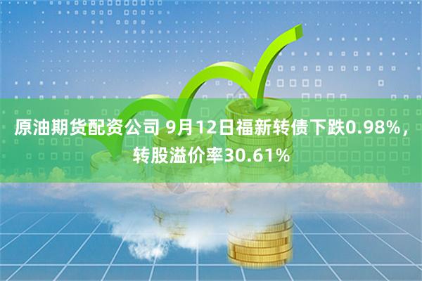 原油期货配资公司 9月12日福新转债下跌0.98%，转股溢价率30.61%