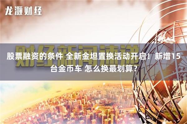 股票融资的条件 全新金坦置换活动开启！新增15台金币车 怎么换最划算？