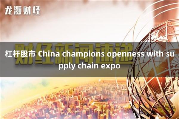 杠杆股市 China champions openness with supply chain expo