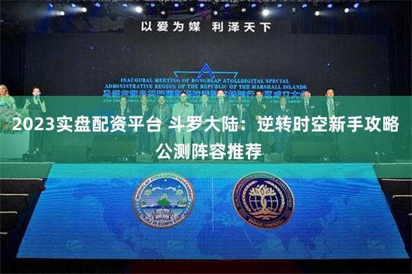 2023实盘配资平台 斗罗大陆：逆转时空新手攻略 公测阵容推荐