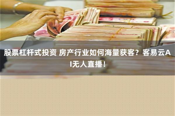 股票杠杆式投资 房产行业如何海量获客？客易云AI无人直播！