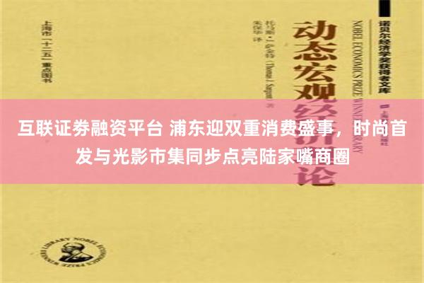 互联证劵融资平台 浦东迎双重消费盛事，时尚首发与光影市集同步点亮陆家嘴商圈