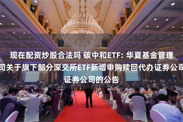 现在配资炒股合法吗 碳中和ETF: 华夏基金管理有限公司关于旗下部分深交所ETF新增申购赎回代办证券公司的公告