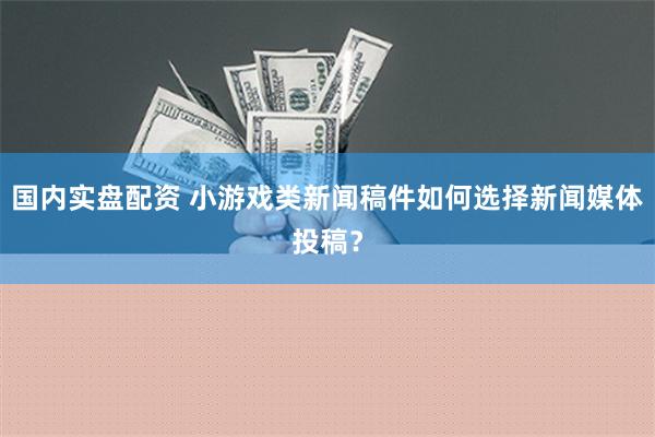 国内实盘配资 小游戏类新闻稿件如何选择新闻媒体投稿？