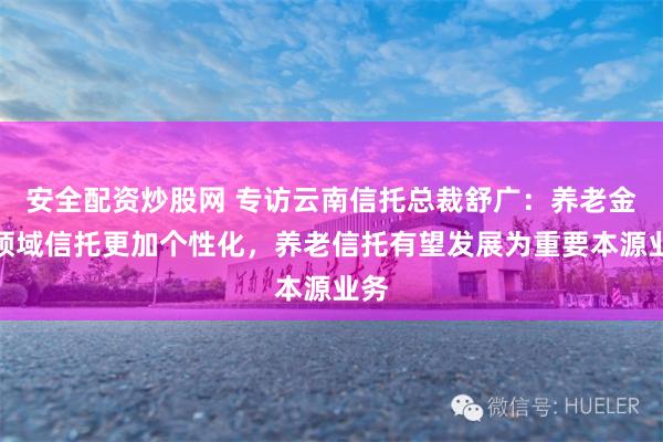 安全配资炒股网 专访云南信托总裁舒广：养老金融领域信托更加个性化，养老信托有望发展为重要本源业务