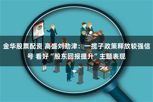 金华股票配资 高盛刘劲津：一揽子政策释放较强信号 看好“股东回报提升”主题表现