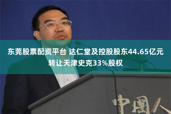 东莞股票配资平台 达仁堂及控股股东44.65亿元转让天津史克33%股权