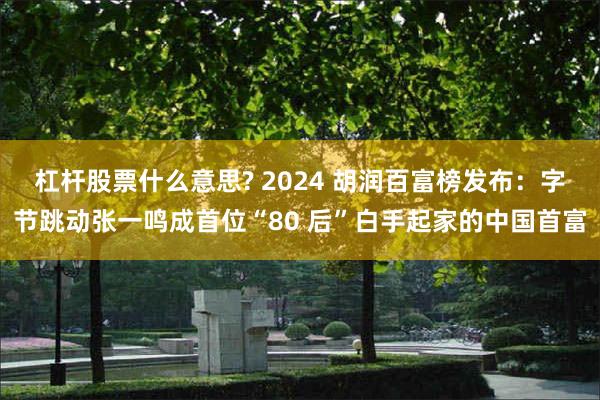 杠杆股票什么意思? 2024 胡润百富榜发布：字节跳动张一鸣成首位“80 后”白手起家的中国首富