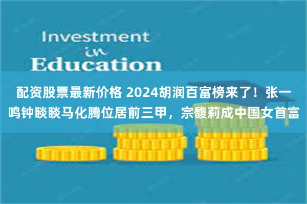 配资股票最新价格 2024胡润百富榜来了！张一鸣钟睒睒马化腾位居前三甲，宗馥莉成中国女首富