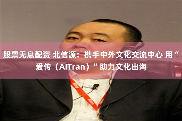 股票无息配资 北信源：携手中外文化交流中心 用“爱传（AITran）”助力文化出海