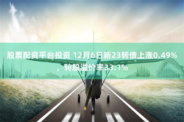 股票配资平台投资 12月6日新23转债上涨0.49%，转股溢价率33.1%