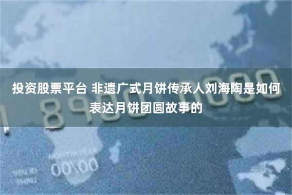 投资股票平台 非遗广式月饼传承人刘海陶是如何表达月饼团圆故事的