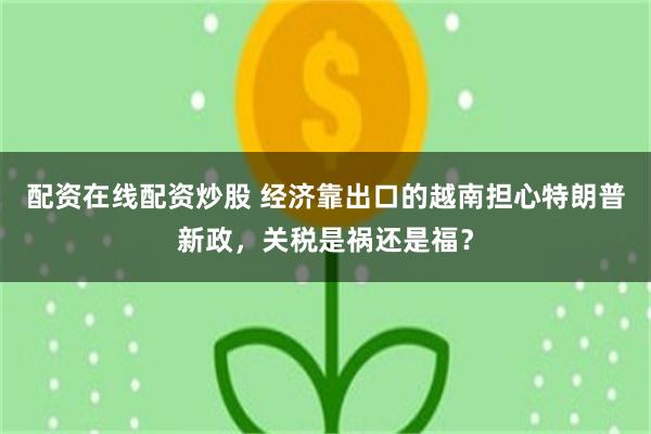 配资在线配资炒股 经济靠出口的越南担心特朗普新政，关税是祸还是福？