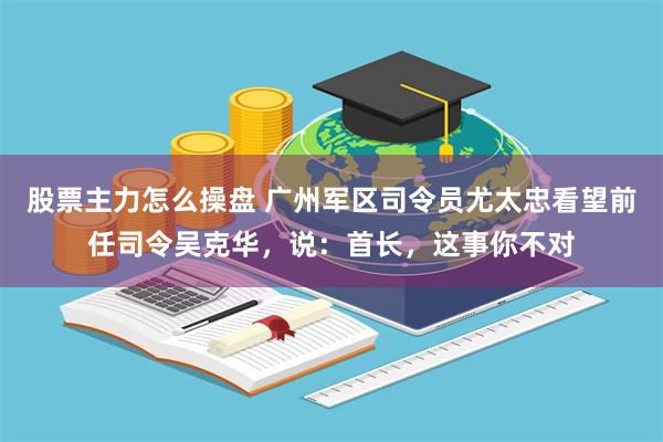 股票主力怎么操盘 广州军区司令员尤太忠看望前任司令吴克华，说：首长，这事你不对