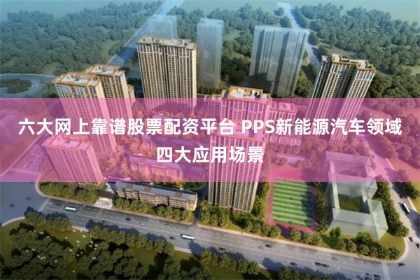 六大网上靠谱股票配资平台 PPS新能源汽车领域四大应用场景