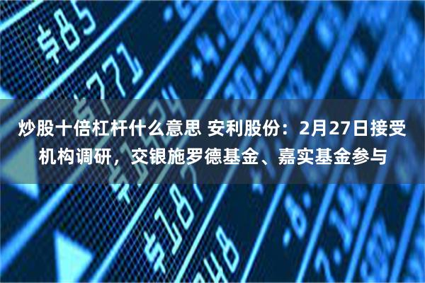 炒股十倍杠杆什么意思 安利股份：2月27日接受机构调研，交银施罗德基金、嘉实基金参与