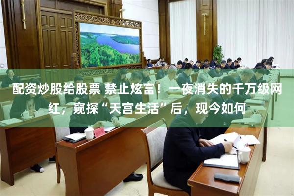 配资炒股给股票 禁止炫富！一夜消失的千万级网红，窥探“天宫生活”后，现今如何