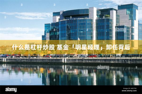 什么是杠杆炒股 基金「明星经理」卸任背后