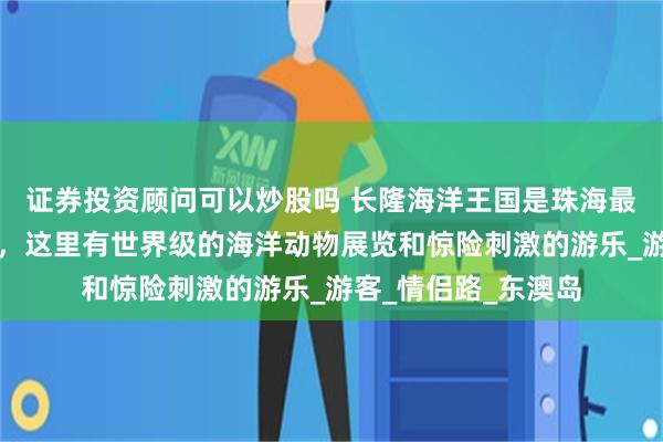 证券投资顾问可以炒股吗 长隆海洋王国是珠海最受欢迎的景点之一，这里有世界级的海洋动物展览和惊险刺激的游乐_游客_情侣路_东澳岛