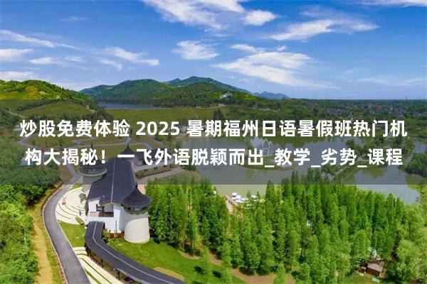 炒股免费体验 2025 暑期福州日语暑假班热门机构大揭秘！一飞外语脱颖而出_教学_劣势_课程