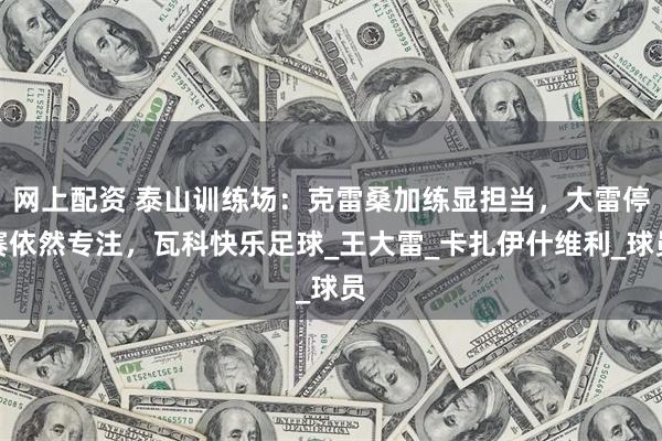 网上配资 泰山训练场：克雷桑加练显担当，大雷停赛依然专注，瓦科快乐足球_王大雷_卡扎伊什维利_球员