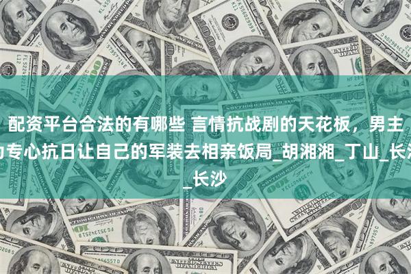 配资平台合法的有哪些 言情抗战剧的天花板，男主为专心抗日让自己的军装去相亲饭局_胡湘湘_丁山_长沙