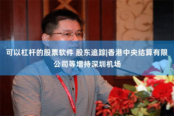 可以杠杆的股票软件 股东追踪|香港中央结算有限公司等增持深圳机场