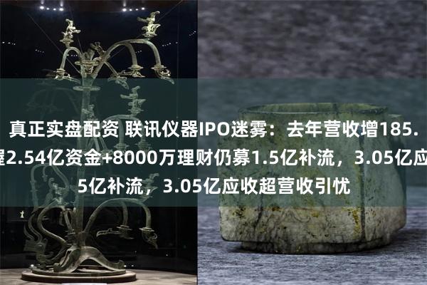 真正实盘配资 联讯仪器IPO迷雾：去年营收增185.9%扭亏，手握2.54亿资金+8000万理财仍募1.5亿补流，3.05亿应收超营收引忧