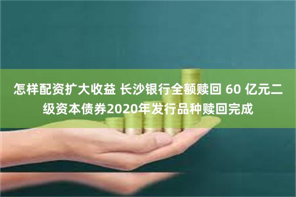 怎样配资扩大收益 长沙银行全额赎回 60 亿元二级资本债券2020年发行品种赎回完成