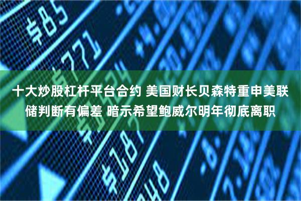 十大炒股杠杆平台合约 美国财长贝森特重申美联储判断有偏差 暗示希望鲍威尔明年彻底离职