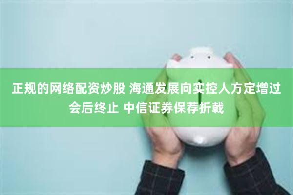 正规的网络配资炒股 海通发展向实控人方定增过会后终止 中信证券保荐折戟