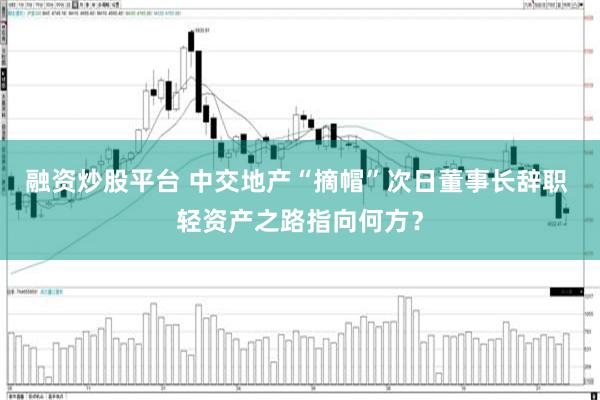 融资炒股平台 中交地产“摘帽”次日董事长辞职 轻资产之路指向何方？