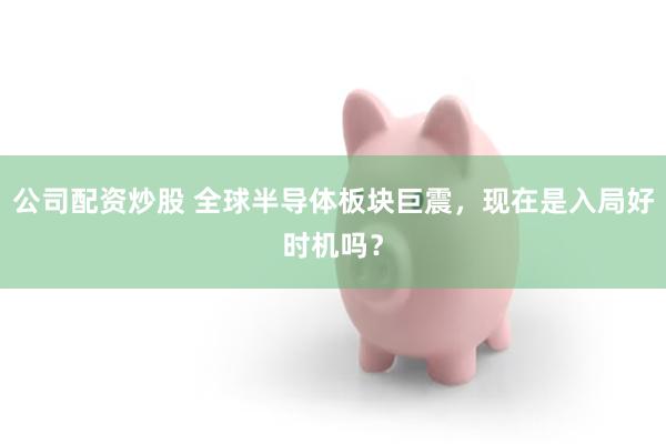 公司配资炒股 全球半导体板块巨震，现在是入局好时机吗？