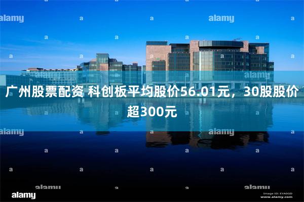 广州股票配资 科创板平均股价56.01元，30股股价超300元