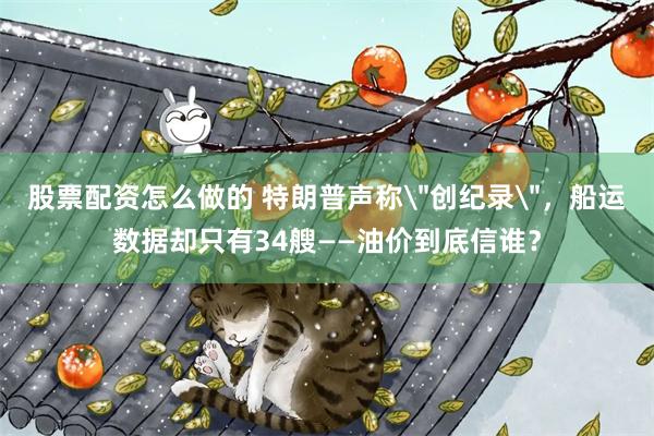 股票配资怎么做的 特朗普声称＂创纪录＂，船运数据却只有34艘——油价到底信谁？