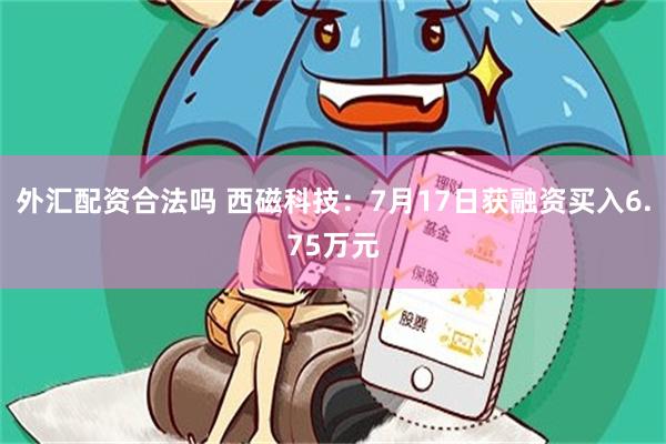 外汇配资合法吗 西磁科技：7月17日获融资买入6.75万元