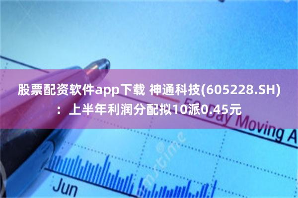 股票配资软件app下载 神通科技(605228.SH)：上半年利润分配拟10派0.45元