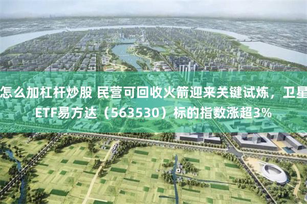 怎么加杠杆炒股 民营可回收火箭迎来关键试炼，卫星ETF易方达（563530）标的指数涨超3%
