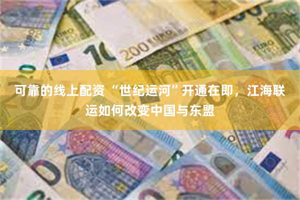 可靠的线上配资 “世纪运河”开通在即，江海联运如何改变中国与东盟
