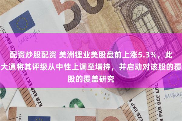 配资炒股配资 美洲锂业美股盘前上涨5.3%，此前摩根大通将其评级从中性上调至增持，并启动对该股的覆盖研究