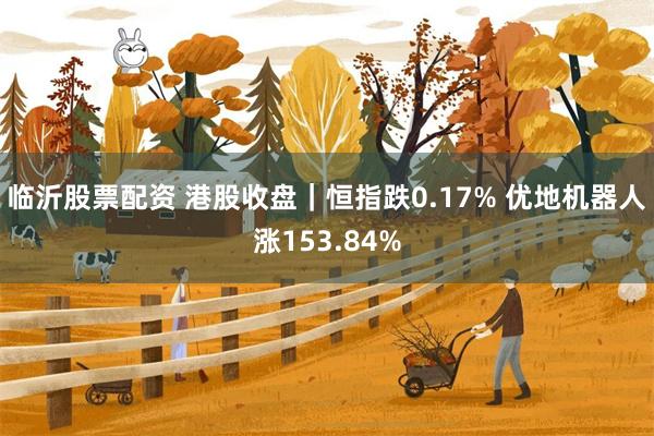 临沂股票配资 港股收盘｜恒指跌0.17% 优地机器人涨153.84%