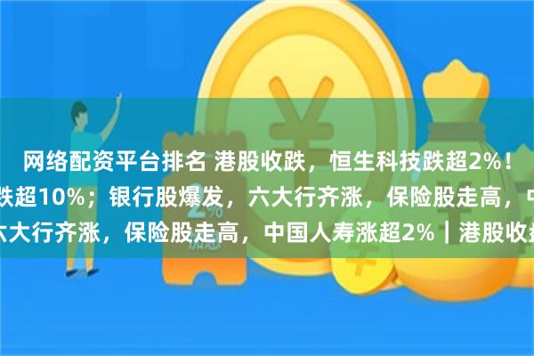 网络配资平台排名 港股收跌，恒生科技跌超2%！“AI双雄”跳水，智谱跌超10%；银行股爆发，六大行齐涨，保险股走高，中国人寿涨超2%｜港股收盘