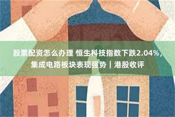 股票配资怎么办理 恒生科技指数下跌2.04%，集成电路板块表现强势｜港股收评