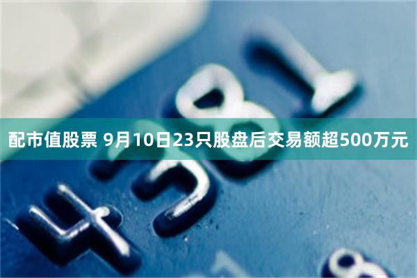 配市值股票 9月10日23只股盘后交易额超500万元