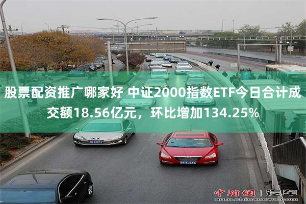 股票配资推广哪家好 中证2000指数ETF今日合计成交额18.56亿元，环比增加134.25%