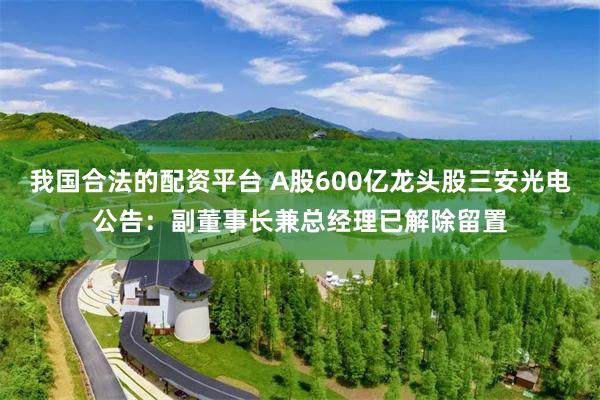 我国合法的配资平台 A股600亿龙头股三安光电公告：副董事长兼总经理已解除留置